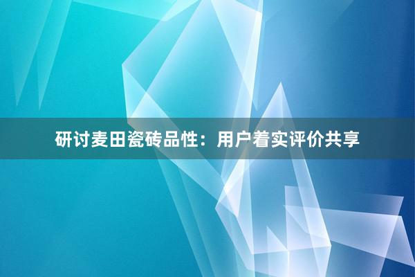 研讨麦田瓷砖品性：用户着实评价共享